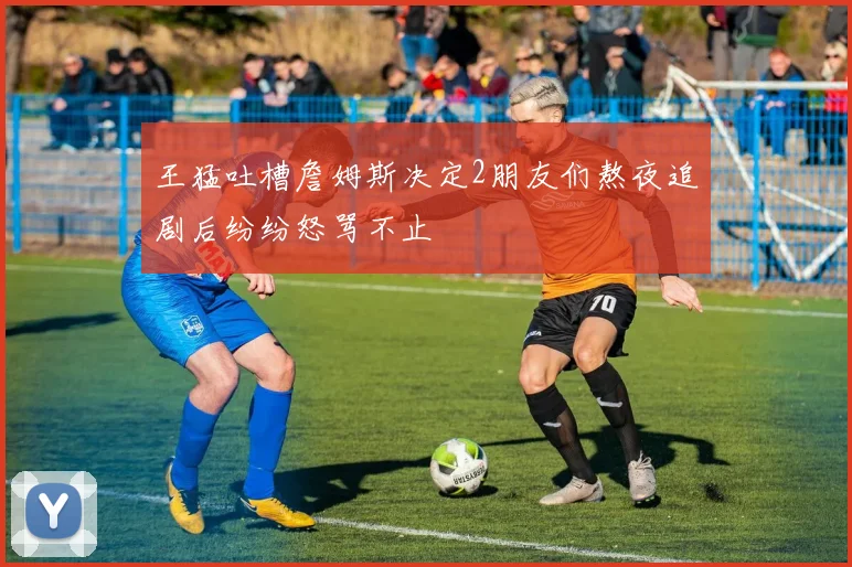 王猛吐槽詹姆斯决定2朋友们熬夜追剧后纷纷怒骂不止