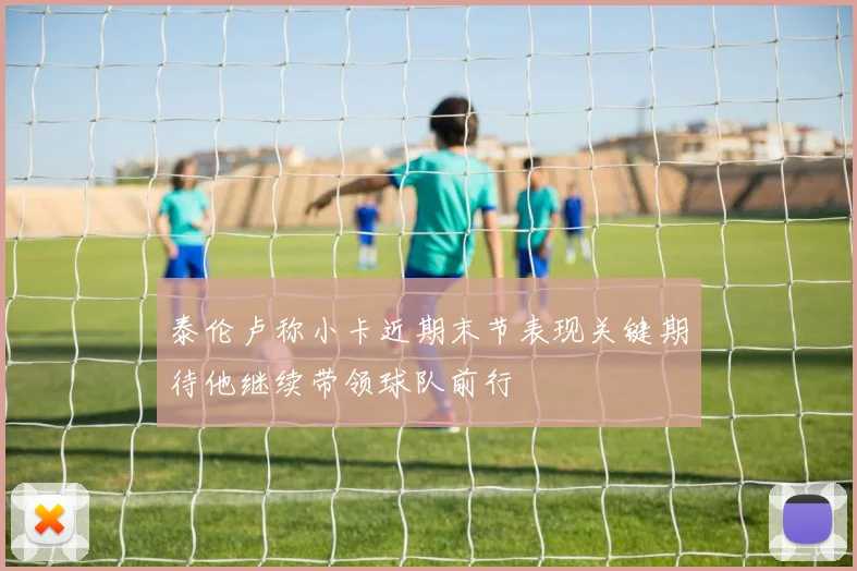 泰伦卢称小卡近期末节表现关键期待他继续带领球队前行