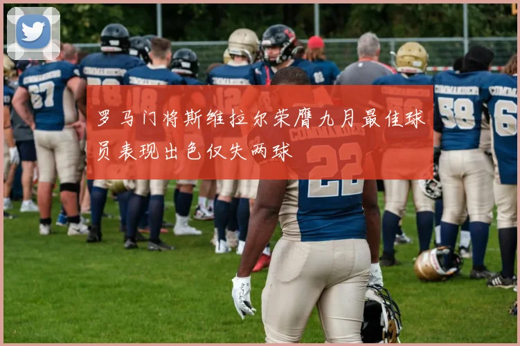 罗马门将斯维拉尔荣膺九月最佳球员表现出色仅失两球