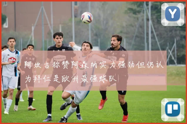 阿坎吉称赞阿森纳实力强劲但仍认为拜仁是欧洲最强球队