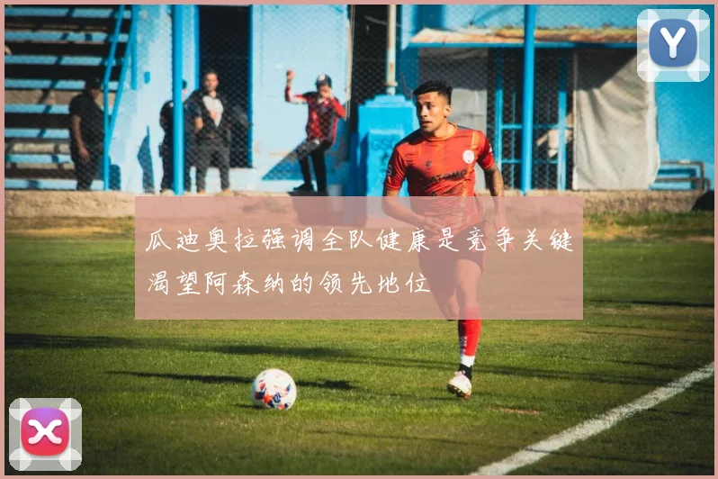 瓜迪奥拉强调全队健康是竞争关键渴望阿森纳的领先地位