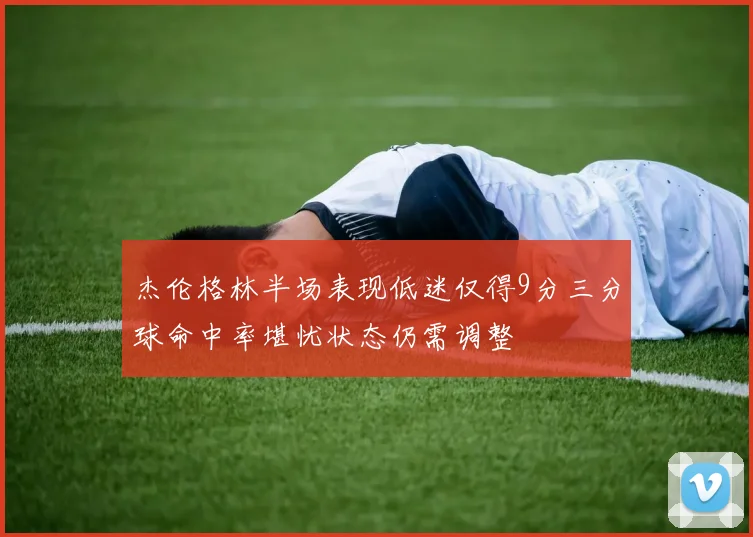 杰伦格林半场表现低迷仅得9分三分球命中率堪忧状态仍需调整