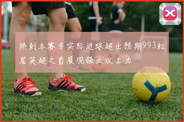 热刺本赛季实际进球超出预期993粒居英超之首展现强大攻击力