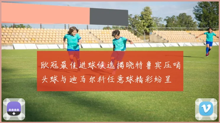 欧冠最佳进球候选揭晓特鲁宾压哨头球与迪马尔科任意球精彩纷呈