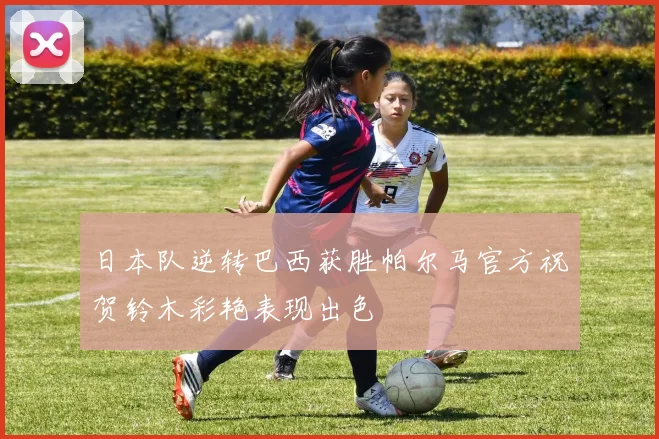 日本队逆转巴西获胜帕尔马官方祝贺铃木彩艳表现出色