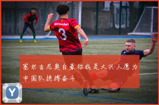 塞尔吉尼奥自豪称我是大兴人愿为中国队拼搏奋斗