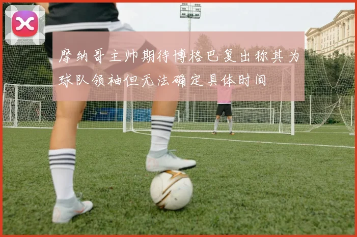 摩纳哥主帅期待博格巴复出称其为球队领袖但无法确定具体时间