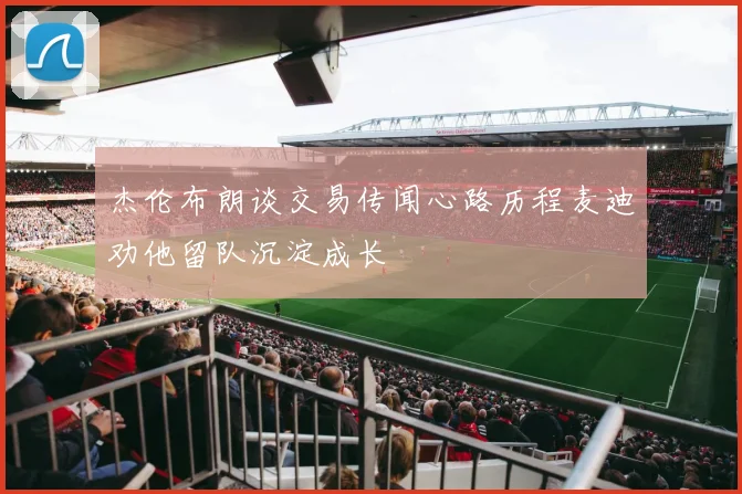 杰伦布朗谈交易传闻心路历程麦迪劝他留队沉淀成长