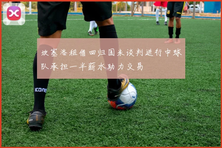 坎塞洛租借回归国米谈判进行中球队承担一半薪水助力交易