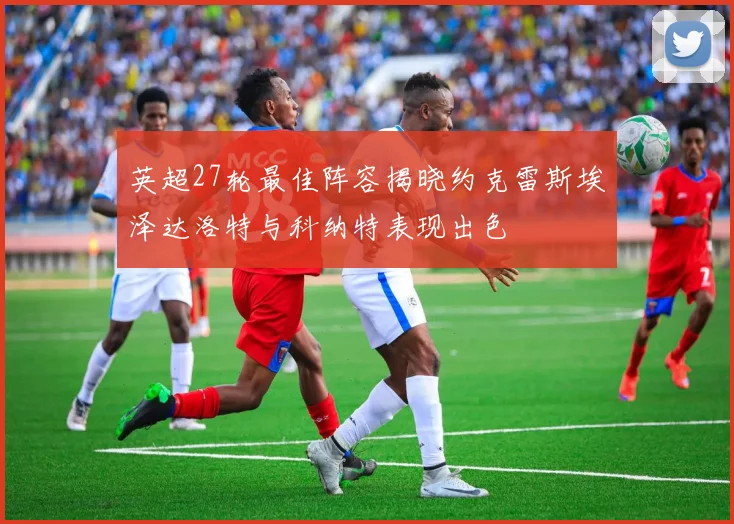 英超27轮最佳阵容揭晓约克雷斯埃泽达洛特与科纳特表现出色