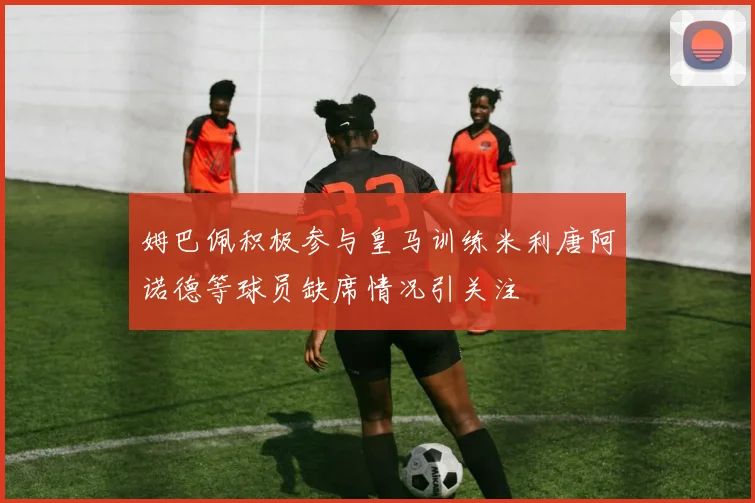 姆巴佩积极参与皇马训练米利唐阿诺德等球员缺席情况引关注
