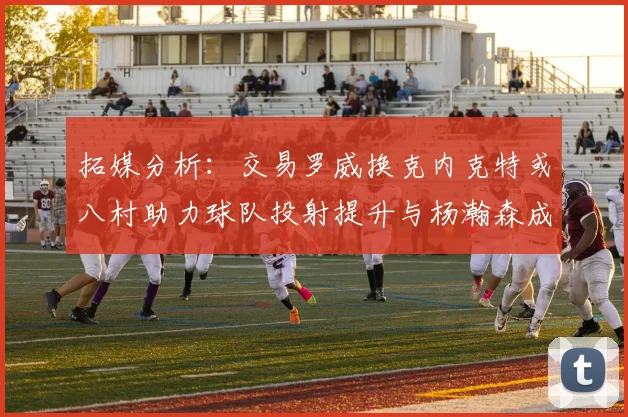 拓媒分析：交易罗威换克内克特或八村助力球队投射提升与杨瀚森成长