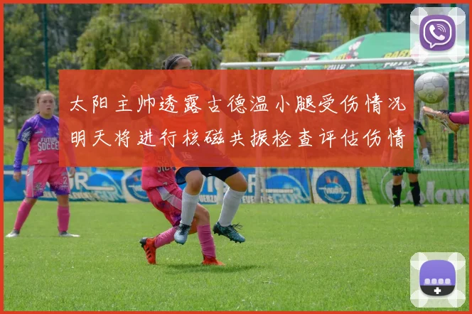 太阳主帅透露古德温小腿受伤情况明天将进行核磁共振检查评估伤情