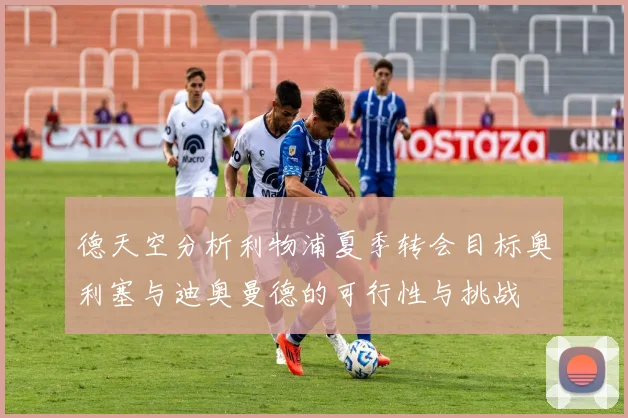 德天空分析利物浦夏季转会目标奥利塞与迪奥曼德的可行性与挑战