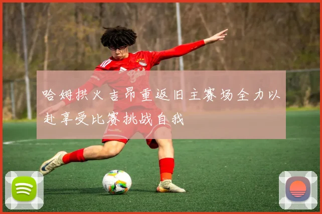 哈姆拱火吉昂重返旧主赛场全力以赴享受比赛挑战自我