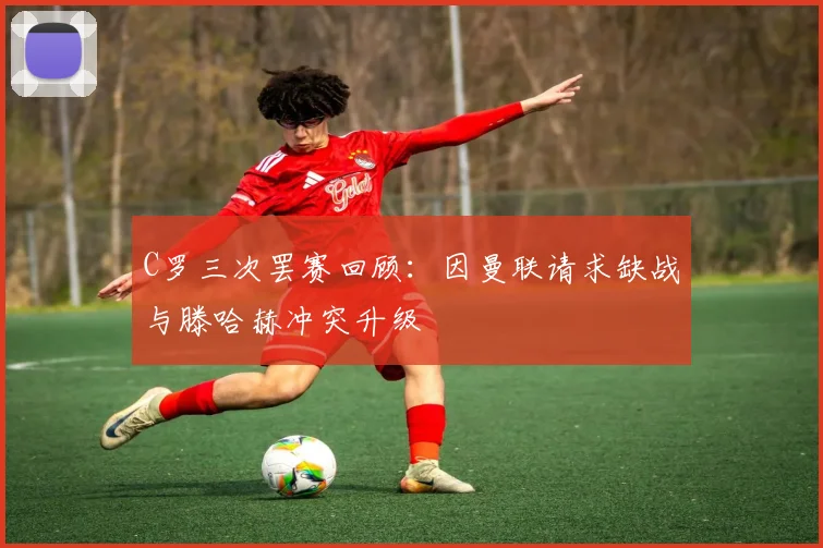 C罗三次罢赛回顾：因曼联请求缺战与滕哈赫冲突升级