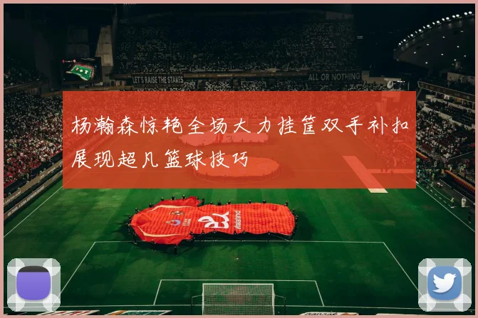 杨瀚森惊艳全场大力挂筐双手补扣展现超凡篮球技巧