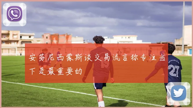 安芬尼西蒙斯谈交易流言称专注当下是最重要的