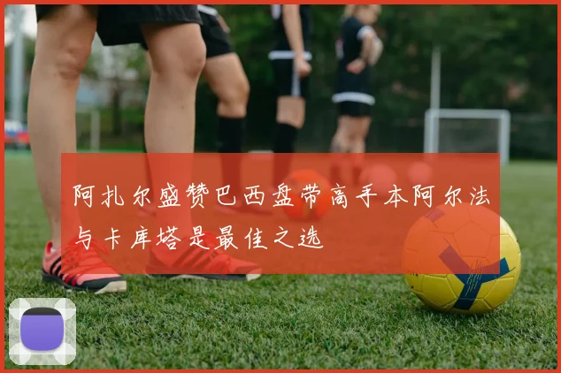 阿扎尔盛赞巴西盘带高手本阿尔法与卡库塔是最佳之选
