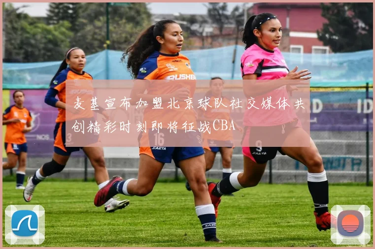 麦基宣布加盟北京球队社交媒体共创精彩时刻即将征战CBA
