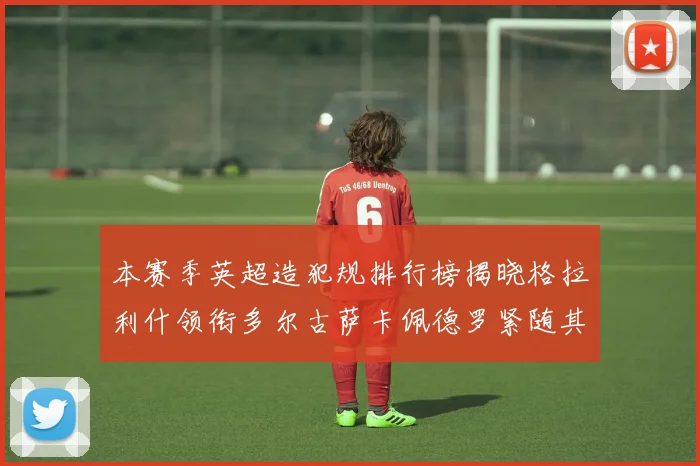 本赛季英超造犯规排行榜揭晓格拉利什领衔多尔古萨卡佩德罗紧随其后