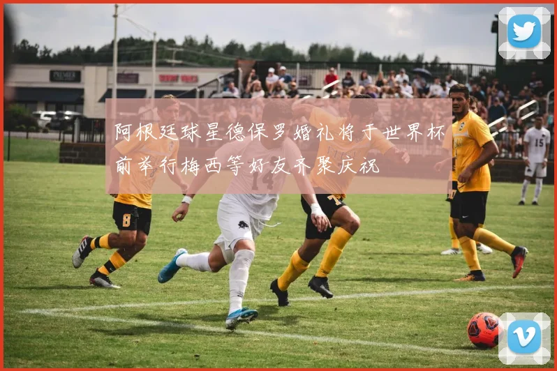 阿根廷球星德保罗婚礼将于世界杯前举行梅西等好友齐聚庆祝
