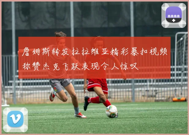 詹姆斯转发拉拉维亚精彩暴扣视频称赞杰克飞跃表现令人惊叹