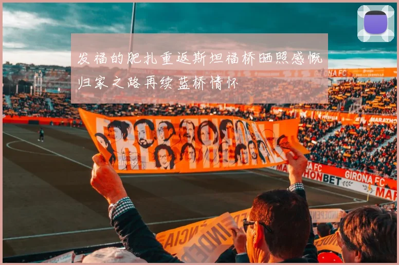 发福的肥扎重返斯坦福桥晒照感慨归家之路再续蓝桥情怀