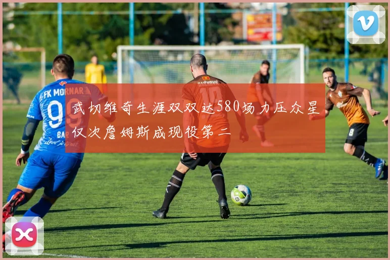 武切维奇生涯双双达580场力压众星仅次詹姆斯成现役第二