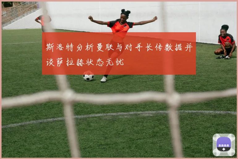 斯洛特分析曼联与对手长传数据并谈萨拉赫状态无忧