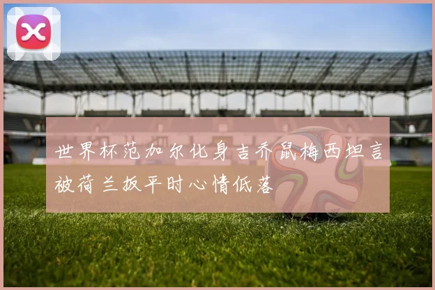 世界杯范加尔化身吉乔鼠梅西坦言被荷兰扳平时心情低落