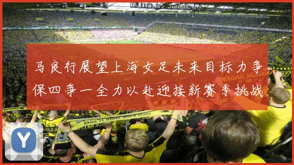 马良行展望上海女足未来目标力争保四争一全力以赴迎接新赛季挑战