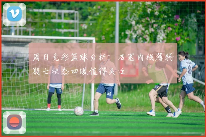 周日竞彩篮球分析：活塞内线薄弱骑士状态回暖值得关注